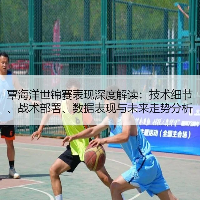 覃海洋世锦赛表现深度解读：技术细节、战术部署、数据表现与未来走势分析